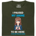 I Paused My Anime To Be Here - Hoofdweergave T-Shirt Donkergroen